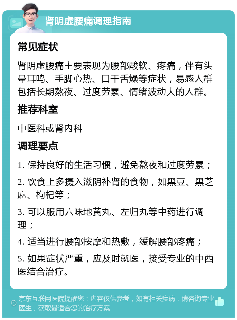 肾阴虚腰痛调理指南 常见症状 肾阴虚腰痛主要表现为腰部酸软、疼痛，伴有头晕耳鸣、手脚心热、口干舌燥等症状，易感人群包括长期熬夜、过度劳累、情绪波动大的人群。 推荐科室 中医科或肾内科 调理要点 1. 保持良好的生活习惯，避免熬夜和过度劳累； 2. 饮食上多摄入滋阴补肾的食物，如黑豆、黑芝麻、枸杞等； 3. 可以服用六味地黄丸、左归丸等中药进行调理； 4. 适当进行腰部按摩和热敷，缓解腰部疼痛； 5. 如果症状严重，应及时就医，接受专业的中西医结合治疗。