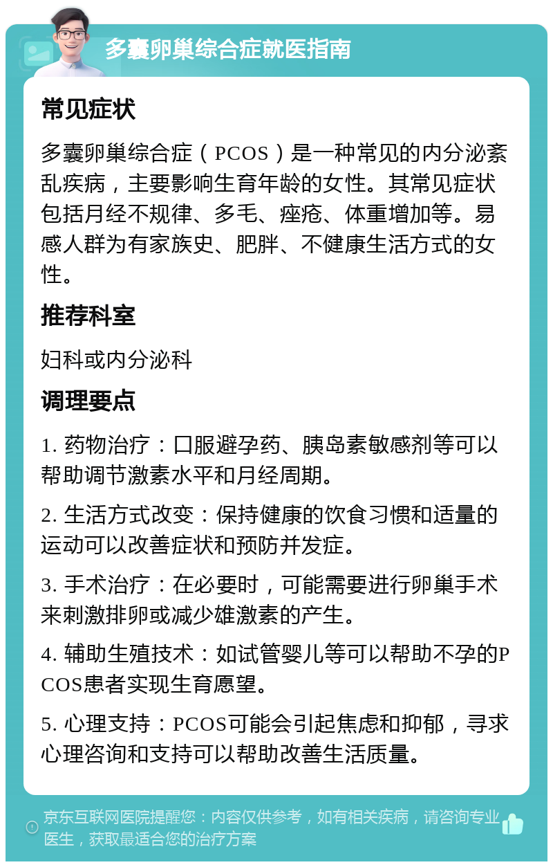 多囊卵巢综合症就医指南 常见症状 多囊卵巢综合症（PCOS）是一种常见的内分泌紊乱疾病，主要影响生育年龄的女性。其常见症状包括月经不规律、多毛、痤疮、体重增加等。易感人群为有家族史、肥胖、不健康生活方式的女性。 推荐科室 妇科或内分泌科 调理要点 1. 药物治疗：口服避孕药、胰岛素敏感剂等可以帮助调节激素水平和月经周期。 2. 生活方式改变：保持健康的饮食习惯和适量的运动可以改善症状和预防并发症。 3. 手术治疗：在必要时，可能需要进行卵巢手术来刺激排卵或减少雄激素的产生。 4. 辅助生殖技术：如试管婴儿等可以帮助不孕的PCOS患者实现生育愿望。 5. 心理支持：PCOS可能会引起焦虑和抑郁，寻求心理咨询和支持可以帮助改善生活质量。