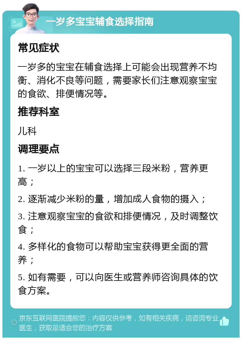 一岁多宝宝辅食选择指南 常见症状 一岁多的宝宝在辅食选择上可能会出现营养不均衡、消化不良等问题，需要家长们注意观察宝宝的食欲、排便情况等。 推荐科室 儿科 调理要点 1. 一岁以上的宝宝可以选择三段米粉，营养更高； 2. 逐渐减少米粉的量，增加成人食物的摄入； 3. 注意观察宝宝的食欲和排便情况，及时调整饮食； 4. 多样化的食物可以帮助宝宝获得更全面的营养； 5. 如有需要，可以向医生或营养师咨询具体的饮食方案。