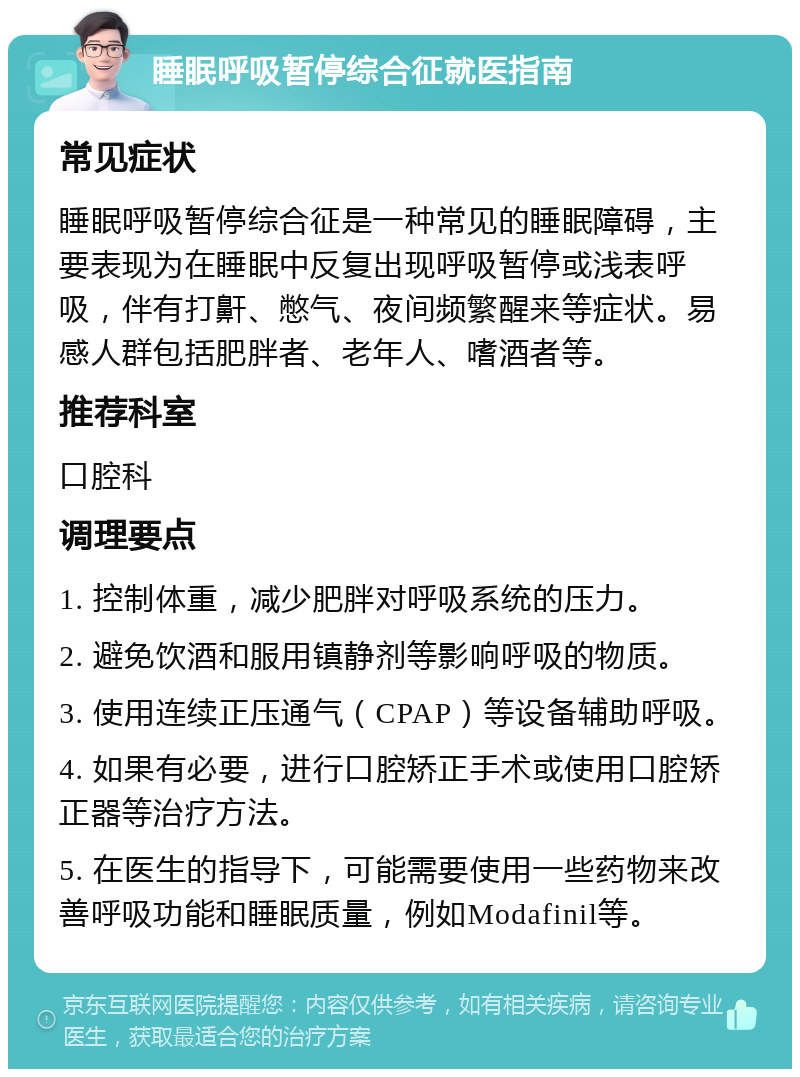 睡眠呼吸暂停综合征就医指南 常见症状 睡眠呼吸暂停综合征是一种常见的睡眠障碍，主要表现为在睡眠中反复出现呼吸暂停或浅表呼吸，伴有打鼾、憋气、夜间频繁醒来等症状。易感人群包括肥胖者、老年人、嗜酒者等。 推荐科室 口腔科 调理要点 1. 控制体重，减少肥胖对呼吸系统的压力。 2. 避免饮酒和服用镇静剂等影响呼吸的物质。 3. 使用连续正压通气（CPAP）等设备辅助呼吸。 4. 如果有必要，进行口腔矫正手术或使用口腔矫正器等治疗方法。 5. 在医生的指导下，可能需要使用一些药物来改善呼吸功能和睡眠质量，例如Modafinil等。