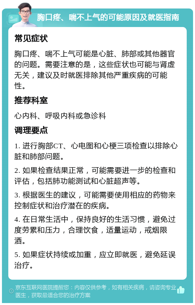 胸口疼、喘不上气的可能原因及就医指南 常见症状 胸口疼、喘不上气可能是心脏、肺部或其他器官的问题。需要注意的是，这些症状也可能与肾虚无关，建议及时就医排除其他严重疾病的可能性。 推荐科室 心内科、呼吸内科或急诊科 调理要点 1. 进行胸部CT、心电图和心梗三项检查以排除心脏和肺部问题。 2. 如果检查结果正常，可能需要进一步的检查和评估，包括肺功能测试和心脏超声等。 3. 根据医生的建议，可能需要使用相应的药物来控制症状和治疗潜在的疾病。 4. 在日常生活中，保持良好的生活习惯，避免过度劳累和压力，合理饮食，适量运动，戒烟限酒。 5. 如果症状持续或加重，应立即就医，避免延误治疗。