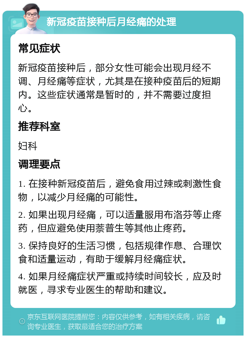 新冠疫苗接种后月经痛的处理 常见症状 新冠疫苗接种后，部分女性可能会出现月经不调、月经痛等症状，尤其是在接种疫苗后的短期内。这些症状通常是暂时的，并不需要过度担心。 推荐科室 妇科 调理要点 1. 在接种新冠疫苗后，避免食用过辣或刺激性食物，以减少月经痛的可能性。 2. 如果出现月经痛，可以适量服用布洛芬等止疼药，但应避免使用萘普生等其他止疼药。 3. 保持良好的生活习惯，包括规律作息、合理饮食和适量运动，有助于缓解月经痛症状。 4. 如果月经痛症状严重或持续时间较长，应及时就医，寻求专业医生的帮助和建议。