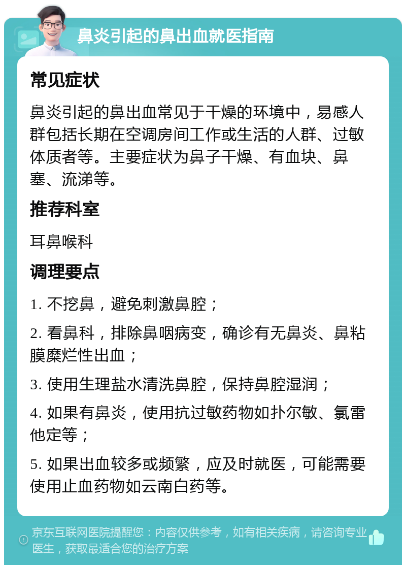 鼻炎引起的鼻出血就医指南 常见症状 鼻炎引起的鼻出血常见于干燥的环境中，易感人群包括长期在空调房间工作或生活的人群、过敏体质者等。主要症状为鼻子干燥、有血块、鼻塞、流涕等。 推荐科室 耳鼻喉科 调理要点 1. 不挖鼻，避免刺激鼻腔； 2. 看鼻科，排除鼻咽病变，确诊有无鼻炎、鼻粘膜糜烂性出血； 3. 使用生理盐水清洗鼻腔，保持鼻腔湿润； 4. 如果有鼻炎，使用抗过敏药物如扑尔敏、氯雷他定等； 5. 如果出血较多或频繁，应及时就医，可能需要使用止血药物如云南白药等。