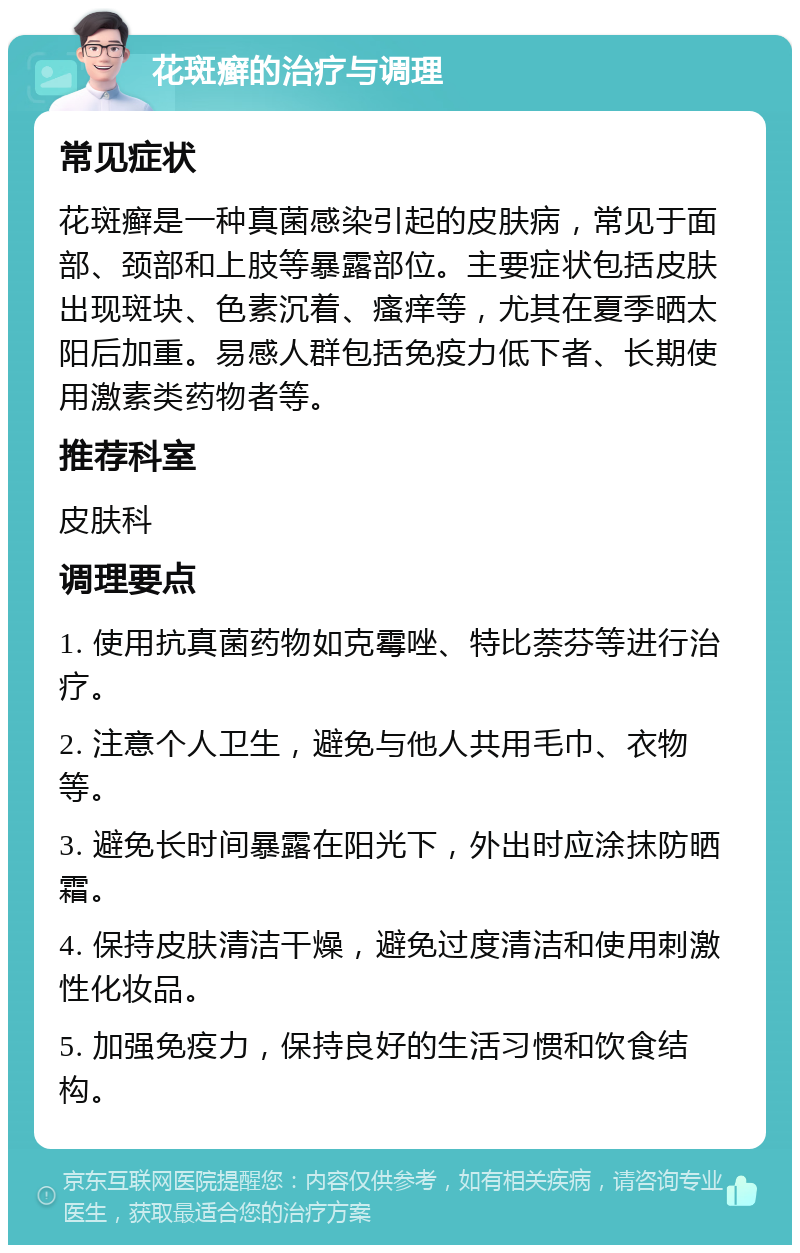 花斑癣的治疗与调理 常见症状 花斑癣是一种真菌感染引起的皮肤病，常见于面部、颈部和上肢等暴露部位。主要症状包括皮肤出现斑块、色素沉着、瘙痒等，尤其在夏季晒太阳后加重。易感人群包括免疫力低下者、长期使用激素类药物者等。 推荐科室 皮肤科 调理要点 1. 使用抗真菌药物如克霉唑、特比萘芬等进行治疗。 2. 注意个人卫生，避免与他人共用毛巾、衣物等。 3. 避免长时间暴露在阳光下，外出时应涂抹防晒霜。 4. 保持皮肤清洁干燥，避免过度清洁和使用刺激性化妆品。 5. 加强免疫力，保持良好的生活习惯和饮食结构。