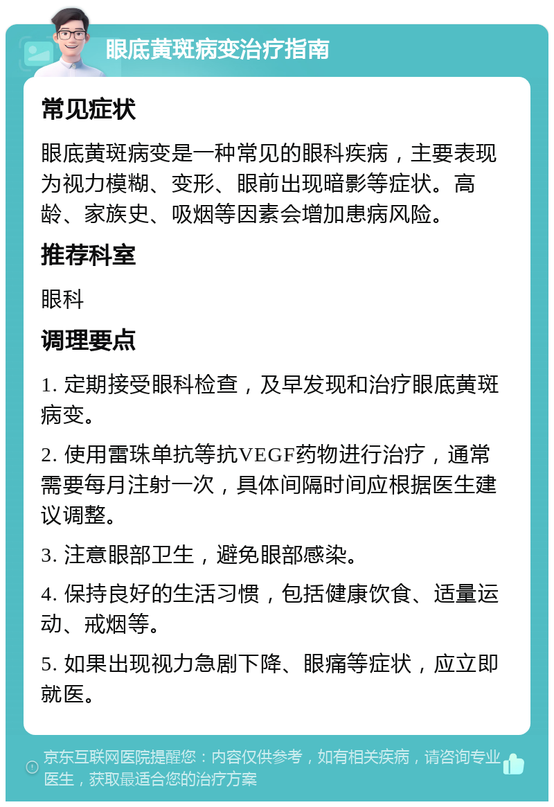 眼底黄斑病变治疗指南 常见症状 眼底黄斑病变是一种常见的眼科疾病，主要表现为视力模糊、变形、眼前出现暗影等症状。高龄、家族史、吸烟等因素会增加患病风险。 推荐科室 眼科 调理要点 1. 定期接受眼科检查，及早发现和治疗眼底黄斑病变。 2. 使用雷珠单抗等抗VEGF药物进行治疗，通常需要每月注射一次，具体间隔时间应根据医生建议调整。 3. 注意眼部卫生，避免眼部感染。 4. 保持良好的生活习惯，包括健康饮食、适量运动、戒烟等。 5. 如果出现视力急剧下降、眼痛等症状，应立即就医。