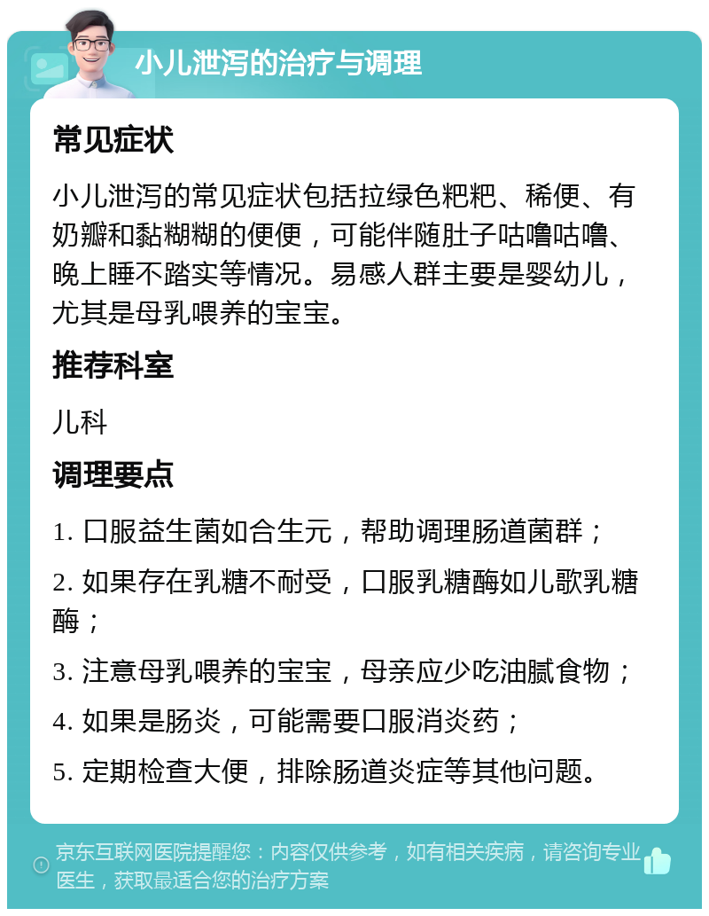 小儿泄泻的治疗与调理 常见症状 小儿泄泻的常见症状包括拉绿色粑粑、稀便、有奶瓣和黏糊糊的便便，可能伴随肚子咕噜咕噜、晚上睡不踏实等情况。易感人群主要是婴幼儿，尤其是母乳喂养的宝宝。 推荐科室 儿科 调理要点 1. 口服益生菌如合生元，帮助调理肠道菌群； 2. 如果存在乳糖不耐受，口服乳糖酶如儿歌乳糖酶； 3. 注意母乳喂养的宝宝，母亲应少吃油腻食物； 4. 如果是肠炎，可能需要口服消炎药； 5. 定期检查大便，排除肠道炎症等其他问题。