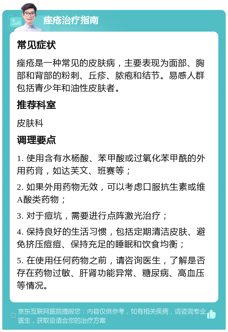 痤疮治疗指南 常见症状 痤疮是一种常见的皮肤病，主要表现为面部、胸部和背部的粉刺、丘疹、脓疱和结节。易感人群包括青少年和油性皮肤者。 推荐科室 皮肤科 调理要点 1. 使用含有水杨酸、苯甲酸或过氧化苯甲酰的外用药膏，如达芙文、班赛等； 2. 如果外用药物无效，可以考虑口服抗生素或维A酸类药物； 3. 对于痘坑，需要进行点阵激光治疗； 4. 保持良好的生活习惯，包括定期清洁皮肤、避免挤压痘痘、保持充足的睡眠和饮食均衡； 5. 在使用任何药物之前，请咨询医生，了解是否存在药物过敏、肝肾功能异常、糖尿病、高血压等情况。