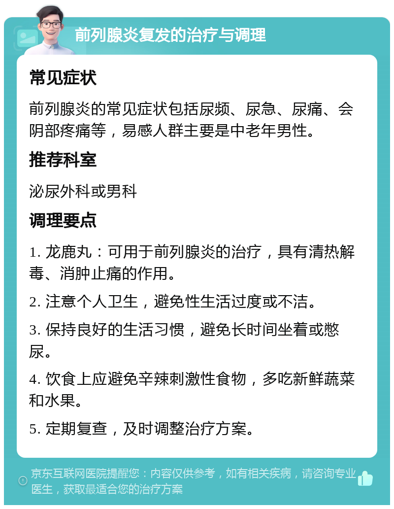 前列腺炎复发的治疗与调理 常见症状 前列腺炎的常见症状包括尿频、尿急、尿痛、会阴部疼痛等，易感人群主要是中老年男性。 推荐科室 泌尿外科或男科 调理要点 1. 龙鹿丸：可用于前列腺炎的治疗，具有清热解毒、消肿止痛的作用。 2. 注意个人卫生，避免性生活过度或不洁。 3. 保持良好的生活习惯，避免长时间坐着或憋尿。 4. 饮食上应避免辛辣刺激性食物，多吃新鲜蔬菜和水果。 5. 定期复查，及时调整治疗方案。