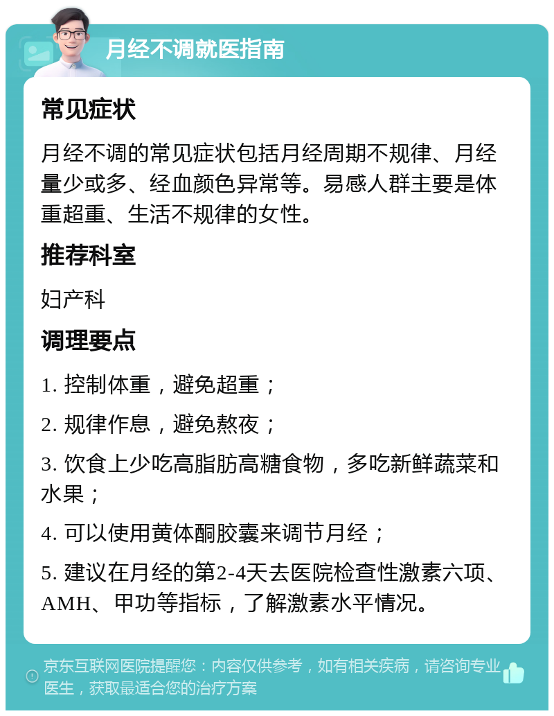 月经不调就医指南 常见症状 月经不调的常见症状包括月经周期不规律、月经量少或多、经血颜色异常等。易感人群主要是体重超重、生活不规律的女性。 推荐科室 妇产科 调理要点 1. 控制体重，避免超重； 2. 规律作息，避免熬夜； 3. 饮食上少吃高脂肪高糖食物，多吃新鲜蔬菜和水果； 4. 可以使用黄体酮胶囊来调节月经； 5. 建议在月经的第2-4天去医院检查性激素六项、AMH、甲功等指标，了解激素水平情况。