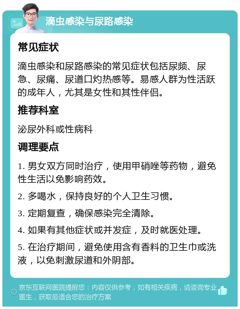 滴虫感染与尿路感染 常见症状 滴虫感染和尿路感染的常见症状包括尿频、尿急、尿痛、尿道口灼热感等。易感人群为性活跃的成年人，尤其是女性和其性伴侣。 推荐科室 泌尿外科或性病科 调理要点 1. 男女双方同时治疗，使用甲硝唑等药物，避免性生活以免影响药效。 2. 多喝水，保持良好的个人卫生习惯。 3. 定期复查，确保感染完全清除。 4. 如果有其他症状或并发症，及时就医处理。 5. 在治疗期间，避免使用含有香料的卫生巾或洗液，以免刺激尿道和外阴部。