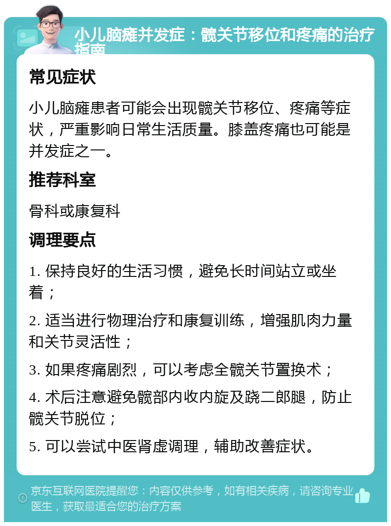 小儿脑瘫并发症：髋关节移位和疼痛的治疗指南 常见症状 小儿脑瘫患者可能会出现髋关节移位、疼痛等症状，严重影响日常生活质量。膝盖疼痛也可能是并发症之一。 推荐科室 骨科或康复科 调理要点 1. 保持良好的生活习惯，避免长时间站立或坐着； 2. 适当进行物理治疗和康复训练，增强肌肉力量和关节灵活性； 3. 如果疼痛剧烈，可以考虑全髋关节置换术； 4. 术后注意避免髋部内收内旋及跷二郎腿，防止髋关节脱位； 5. 可以尝试中医肾虚调理，辅助改善症状。