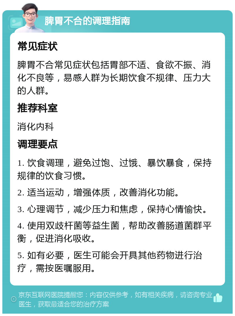 脾胃不合的调理指南 常见症状 脾胃不合常见症状包括胃部不适、食欲不振、消化不良等，易感人群为长期饮食不规律、压力大的人群。 推荐科室 消化内科 调理要点 1. 饮食调理，避免过饱、过饿、暴饮暴食，保持规律的饮食习惯。 2. 适当运动，增强体质，改善消化功能。 3. 心理调节，减少压力和焦虑，保持心情愉快。 4. 使用双歧杆菌等益生菌，帮助改善肠道菌群平衡，促进消化吸收。 5. 如有必要，医生可能会开具其他药物进行治疗，需按医嘱服用。