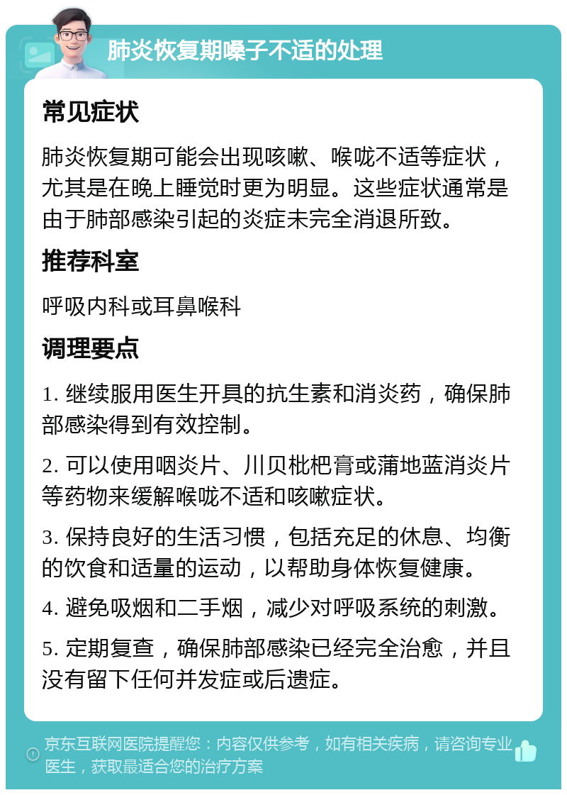 肺炎恢复期嗓子不适的处理 常见症状 肺炎恢复期可能会出现咳嗽、喉咙不适等症状，尤其是在晚上睡觉时更为明显。这些症状通常是由于肺部感染引起的炎症未完全消退所致。 推荐科室 呼吸内科或耳鼻喉科 调理要点 1. 继续服用医生开具的抗生素和消炎药，确保肺部感染得到有效控制。 2. 可以使用咽炎片、川贝枇杷膏或蒲地蓝消炎片等药物来缓解喉咙不适和咳嗽症状。 3. 保持良好的生活习惯，包括充足的休息、均衡的饮食和适量的运动，以帮助身体恢复健康。 4. 避免吸烟和二手烟，减少对呼吸系统的刺激。 5. 定期复查，确保肺部感染已经完全治愈，并且没有留下任何并发症或后遗症。