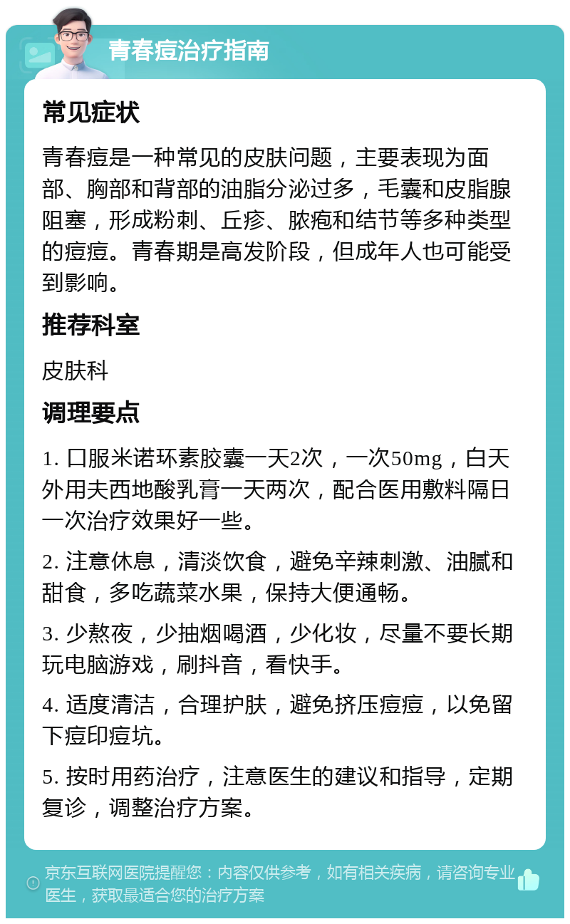 青春痘治疗指南 常见症状 青春痘是一种常见的皮肤问题，主要表现为面部、胸部和背部的油脂分泌过多，毛囊和皮脂腺阻塞，形成粉刺、丘疹、脓疱和结节等多种类型的痘痘。青春期是高发阶段，但成年人也可能受到影响。 推荐科室 皮肤科 调理要点 1. 口服米诺环素胶囊一天2次，一次50mg，白天外用夫西地酸乳膏一天两次，配合医用敷料隔日一次治疗效果好一些。 2. 注意休息，清淡饮食，避免辛辣刺激、油腻和甜食，多吃蔬菜水果，保持大便通畅。 3. 少熬夜，少抽烟喝酒，少化妆，尽量不要长期玩电脑游戏，刷抖音，看快手。 4. 适度清洁，合理护肤，避免挤压痘痘，以免留下痘印痘坑。 5. 按时用药治疗，注意医生的建议和指导，定期复诊，调整治疗方案。