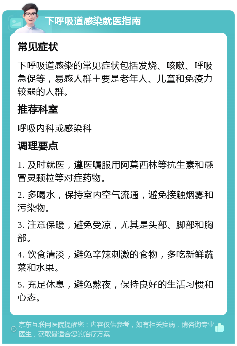 下呼吸道感染就医指南 常见症状 下呼吸道感染的常见症状包括发烧、咳嗽、呼吸急促等，易感人群主要是老年人、儿童和免疫力较弱的人群。 推荐科室 呼吸内科或感染科 调理要点 1. 及时就医，遵医嘱服用阿莫西林等抗生素和感冒灵颗粒等对症药物。 2. 多喝水，保持室内空气流通，避免接触烟雾和污染物。 3. 注意保暖，避免受凉，尤其是头部、脚部和胸部。 4. 饮食清淡，避免辛辣刺激的食物，多吃新鲜蔬菜和水果。 5. 充足休息，避免熬夜，保持良好的生活习惯和心态。