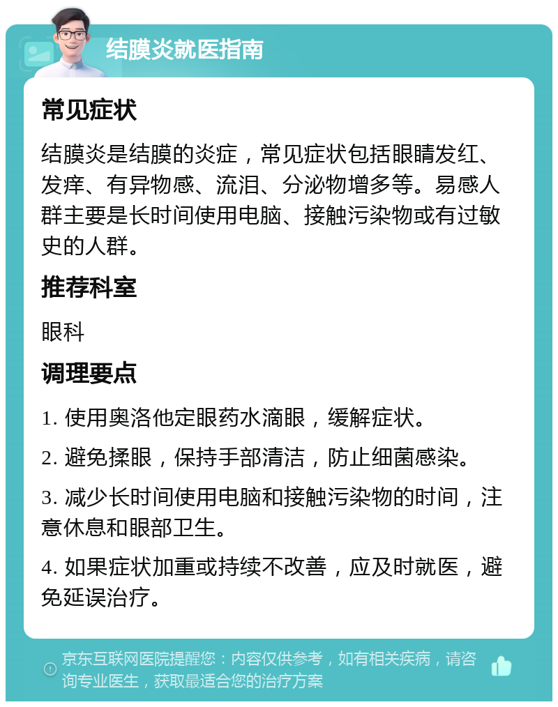 结膜炎就医指南 常见症状 结膜炎是结膜的炎症，常见症状包括眼睛发红、发痒、有异物感、流泪、分泌物增多等。易感人群主要是长时间使用电脑、接触污染物或有过敏史的人群。 推荐科室 眼科 调理要点 1. 使用奥洛他定眼药水滴眼，缓解症状。 2. 避免揉眼，保持手部清洁，防止细菌感染。 3. 减少长时间使用电脑和接触污染物的时间，注意休息和眼部卫生。 4. 如果症状加重或持续不改善，应及时就医，避免延误治疗。