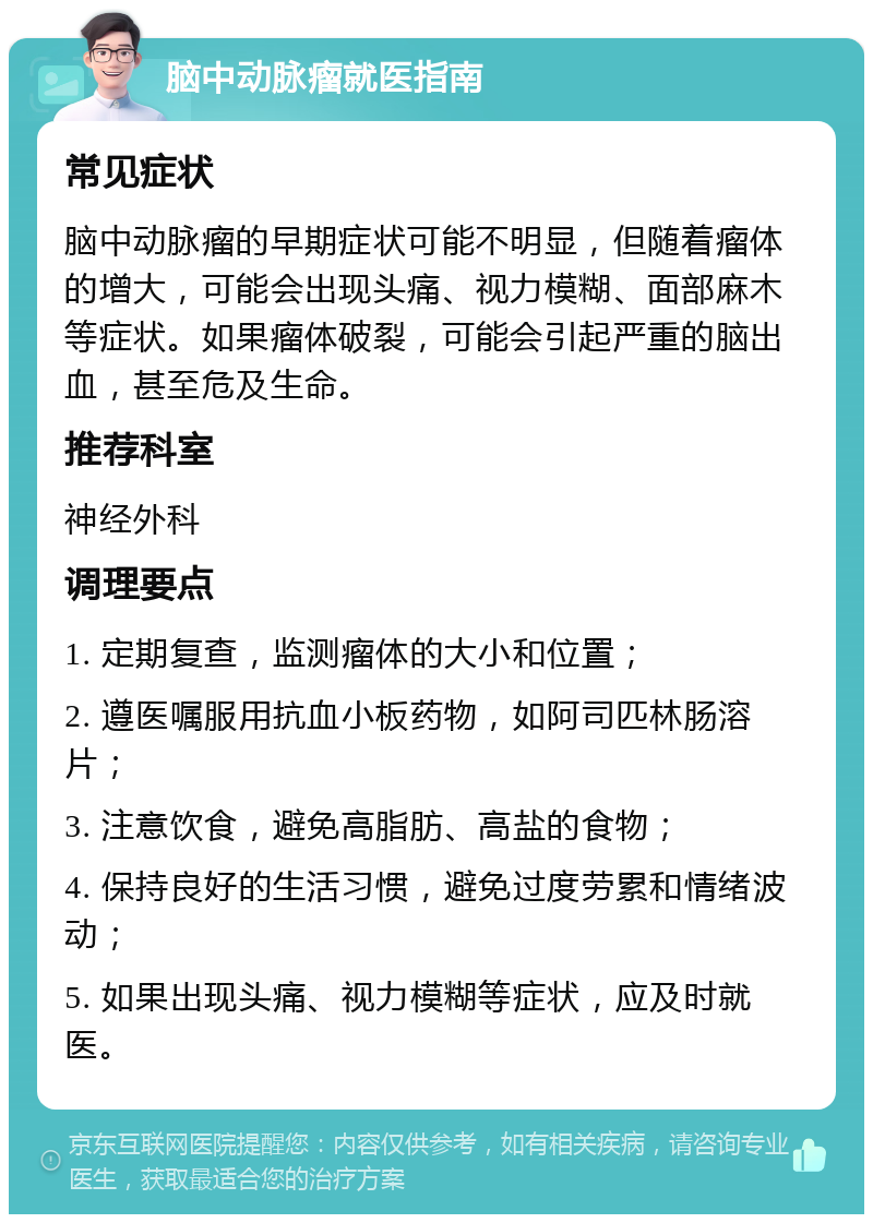 脑中动脉瘤就医指南 常见症状 脑中动脉瘤的早期症状可能不明显，但随着瘤体的增大，可能会出现头痛、视力模糊、面部麻木等症状。如果瘤体破裂，可能会引起严重的脑出血，甚至危及生命。 推荐科室 神经外科 调理要点 1. 定期复查，监测瘤体的大小和位置； 2. 遵医嘱服用抗血小板药物，如阿司匹林肠溶片； 3. 注意饮食，避免高脂肪、高盐的食物； 4. 保持良好的生活习惯，避免过度劳累和情绪波动； 5. 如果出现头痛、视力模糊等症状，应及时就医。