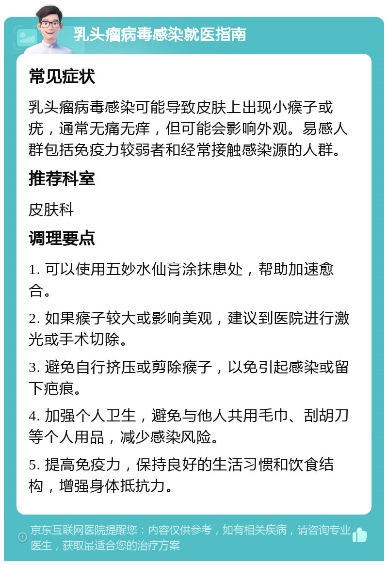 乳头瘤病毒感染就医指南 常见症状 乳头瘤病毒感染可能导致皮肤上出现小瘊子或疣，通常无痛无痒，但可能会影响外观。易感人群包括免疫力较弱者和经常接触感染源的人群。 推荐科室 皮肤科 调理要点 1. 可以使用五妙水仙膏涂抹患处，帮助加速愈合。 2. 如果瘊子较大或影响美观，建议到医院进行激光或手术切除。 3. 避免自行挤压或剪除瘊子，以免引起感染或留下疤痕。 4. 加强个人卫生，避免与他人共用毛巾、刮胡刀等个人用品，减少感染风险。 5. 提高免疫力，保持良好的生活习惯和饮食结构，增强身体抵抗力。