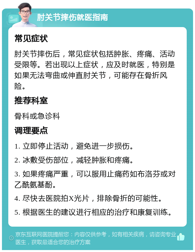 肘关节摔伤就医指南 常见症状 肘关节摔伤后，常见症状包括肿胀、疼痛、活动受限等。若出现以上症状，应及时就医，特别是如果无法弯曲或伸直肘关节，可能存在骨折风险。 推荐科室 骨科或急诊科 调理要点 1. 立即停止活动，避免进一步损伤。 2. 冰敷受伤部位，减轻肿胀和疼痛。 3. 如果疼痛严重，可以服用止痛药如布洛芬或对乙酰氨基酚。 4. 尽快去医院拍X光片，排除骨折的可能性。 5. 根据医生的建议进行相应的治疗和康复训练。