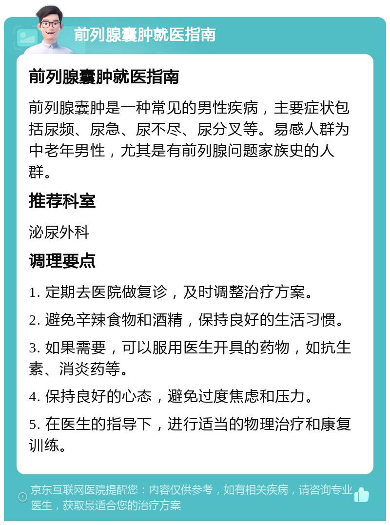 前列腺囊肿就医指南 前列腺囊肿就医指南 前列腺囊肿是一种常见的男性疾病，主要症状包括尿频、尿急、尿不尽、尿分叉等。易感人群为中老年男性，尤其是有前列腺问题家族史的人群。 推荐科室 泌尿外科 调理要点 1. 定期去医院做复诊，及时调整治疗方案。 2. 避免辛辣食物和酒精，保持良好的生活习惯。 3. 如果需要，可以服用医生开具的药物，如抗生素、消炎药等。 4. 保持良好的心态，避免过度焦虑和压力。 5. 在医生的指导下，进行适当的物理治疗和康复训练。