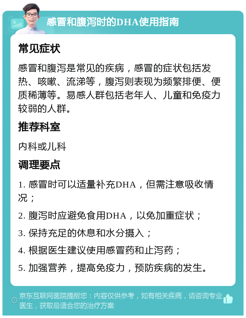 感冒和腹泻时的DHA使用指南 常见症状 感冒和腹泻是常见的疾病，感冒的症状包括发热、咳嗽、流涕等，腹泻则表现为频繁排便、便质稀薄等。易感人群包括老年人、儿童和免疫力较弱的人群。 推荐科室 内科或儿科 调理要点 1. 感冒时可以适量补充DHA，但需注意吸收情况； 2. 腹泻时应避免食用DHA，以免加重症状； 3. 保持充足的休息和水分摄入； 4. 根据医生建议使用感冒药和止泻药； 5. 加强营养，提高免疫力，预防疾病的发生。