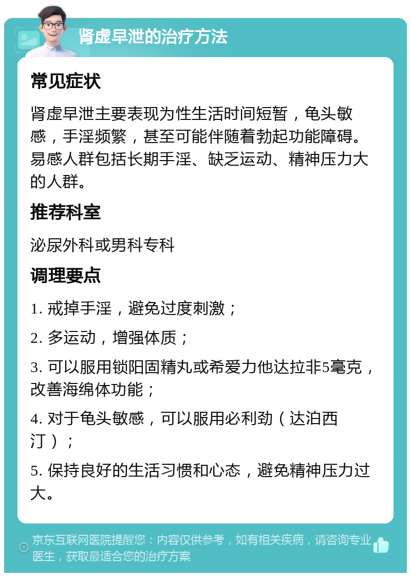 肾虚早泄的治疗方法 常见症状 肾虚早泄主要表现为性生活时间短暂，龟头敏感，手淫频繁，甚至可能伴随着勃起功能障碍。易感人群包括长期手淫、缺乏运动、精神压力大的人群。 推荐科室 泌尿外科或男科专科 调理要点 1. 戒掉手淫，避免过度刺激； 2. 多运动，增强体质； 3. 可以服用锁阳固精丸或希爱力他达拉非5毫克，改善海绵体功能； 4. 对于龟头敏感，可以服用必利劲（达泊西汀）； 5. 保持良好的生活习惯和心态，避免精神压力过大。