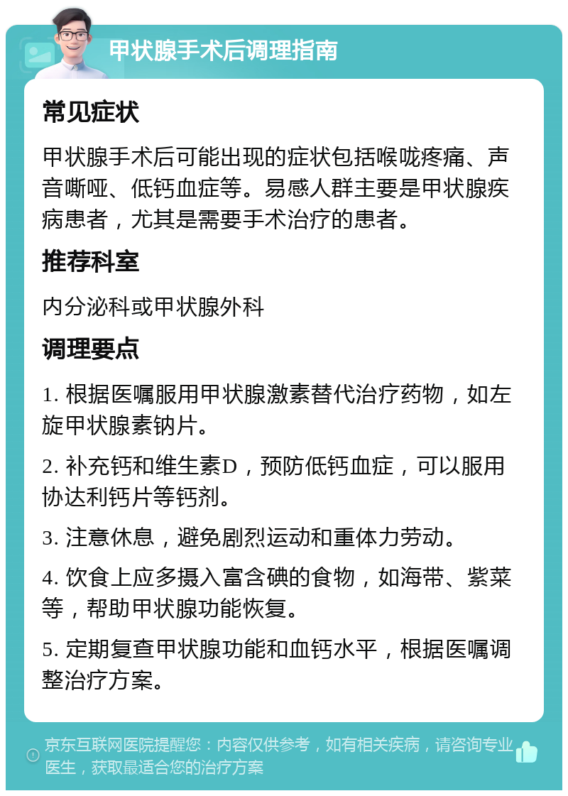 甲状腺手术后调理指南 常见症状 甲状腺手术后可能出现的症状包括喉咙疼痛、声音嘶哑、低钙血症等。易感人群主要是甲状腺疾病患者，尤其是需要手术治疗的患者。 推荐科室 内分泌科或甲状腺外科 调理要点 1. 根据医嘱服用甲状腺激素替代治疗药物，如左旋甲状腺素钠片。 2. 补充钙和维生素D，预防低钙血症，可以服用协达利钙片等钙剂。 3. 注意休息，避免剧烈运动和重体力劳动。 4. 饮食上应多摄入富含碘的食物，如海带、紫菜等，帮助甲状腺功能恢复。 5. 定期复查甲状腺功能和血钙水平，根据医嘱调整治疗方案。