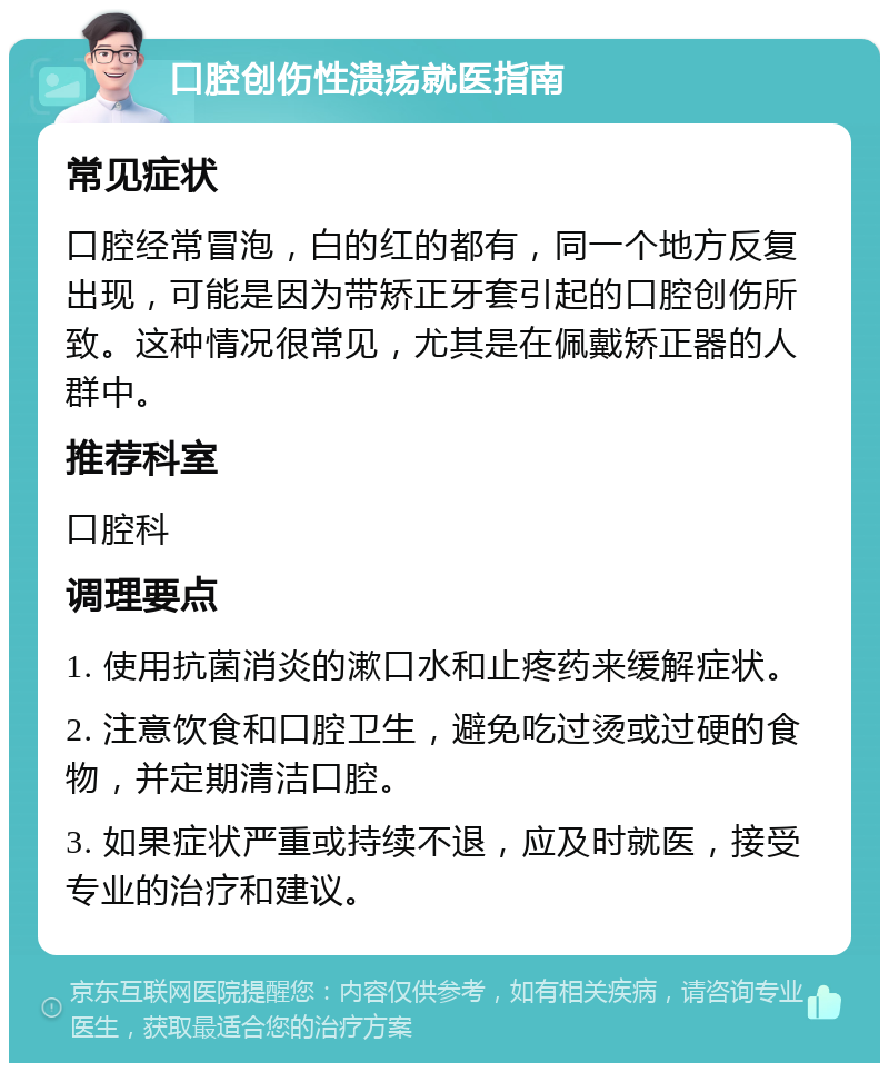 口腔创伤性溃疡就医指南 常见症状 口腔经常冒泡，白的红的都有，同一个地方反复出现，可能是因为带矫正牙套引起的口腔创伤所致。这种情况很常见，尤其是在佩戴矫正器的人群中。 推荐科室 口腔科 调理要点 1. 使用抗菌消炎的漱口水和止疼药来缓解症状。 2. 注意饮食和口腔卫生，避免吃过烫或过硬的食物，并定期清洁口腔。 3. 如果症状严重或持续不退，应及时就医，接受专业的治疗和建议。