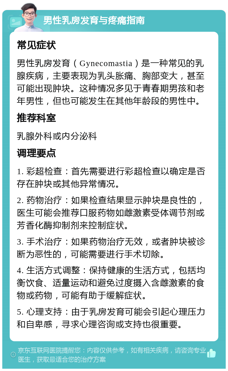 男性乳房发育与疼痛指南 常见症状 男性乳房发育（Gynecomastia）是一种常见的乳腺疾病，主要表现为乳头胀痛、胸部变大，甚至可能出现肿块。这种情况多见于青春期男孩和老年男性，但也可能发生在其他年龄段的男性中。 推荐科室 乳腺外科或内分泌科 调理要点 1. 彩超检查：首先需要进行彩超检查以确定是否存在肿块或其他异常情况。 2. 药物治疗：如果检查结果显示肿块是良性的，医生可能会推荐口服药物如雌激素受体调节剂或芳香化酶抑制剂来控制症状。 3. 手术治疗：如果药物治疗无效，或者肿块被诊断为恶性的，可能需要进行手术切除。 4. 生活方式调整：保持健康的生活方式，包括均衡饮食、适量运动和避免过度摄入含雌激素的食物或药物，可能有助于缓解症状。 5. 心理支持：由于乳房发育可能会引起心理压力和自卑感，寻求心理咨询或支持也很重要。