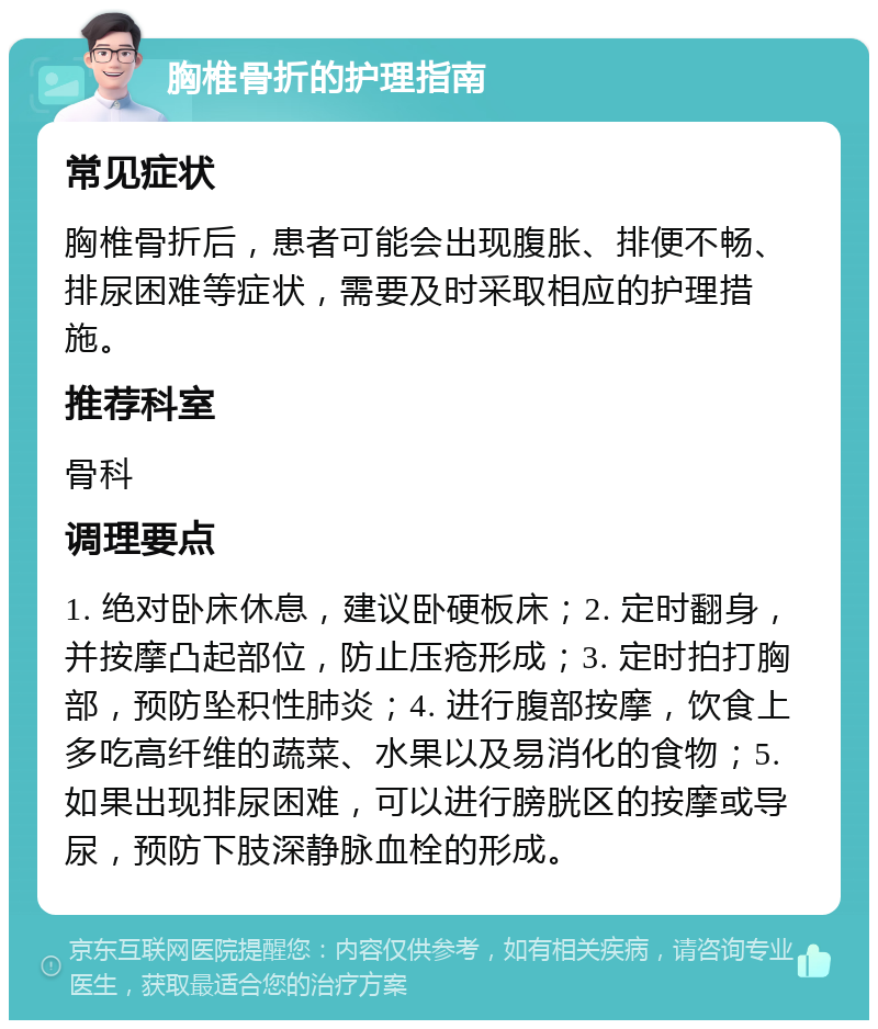 胸椎骨折的护理指南 常见症状 胸椎骨折后，患者可能会出现腹胀、排便不畅、排尿困难等症状，需要及时采取相应的护理措施。 推荐科室 骨科 调理要点 1. 绝对卧床休息，建议卧硬板床；2. 定时翻身，并按摩凸起部位，防止压疮形成；3. 定时拍打胸部，预防坠积性肺炎；4. 进行腹部按摩，饮食上多吃高纤维的蔬菜、水果以及易消化的食物；5. 如果出现排尿困难，可以进行膀胱区的按摩或导尿，预防下肢深静脉血栓的形成。