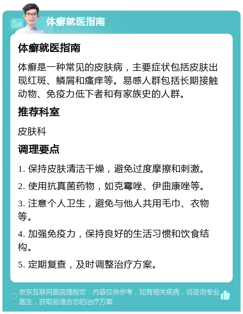 体癣就医指南 体癣就医指南 体癣是一种常见的皮肤病，主要症状包括皮肤出现红斑、鳞屑和瘙痒等。易感人群包括长期接触动物、免疫力低下者和有家族史的人群。 推荐科室 皮肤科 调理要点 1. 保持皮肤清洁干燥，避免过度摩擦和刺激。 2. 使用抗真菌药物，如克霉唑、伊曲康唑等。 3. 注意个人卫生，避免与他人共用毛巾、衣物等。 4. 加强免疫力，保持良好的生活习惯和饮食结构。 5. 定期复查，及时调整治疗方案。