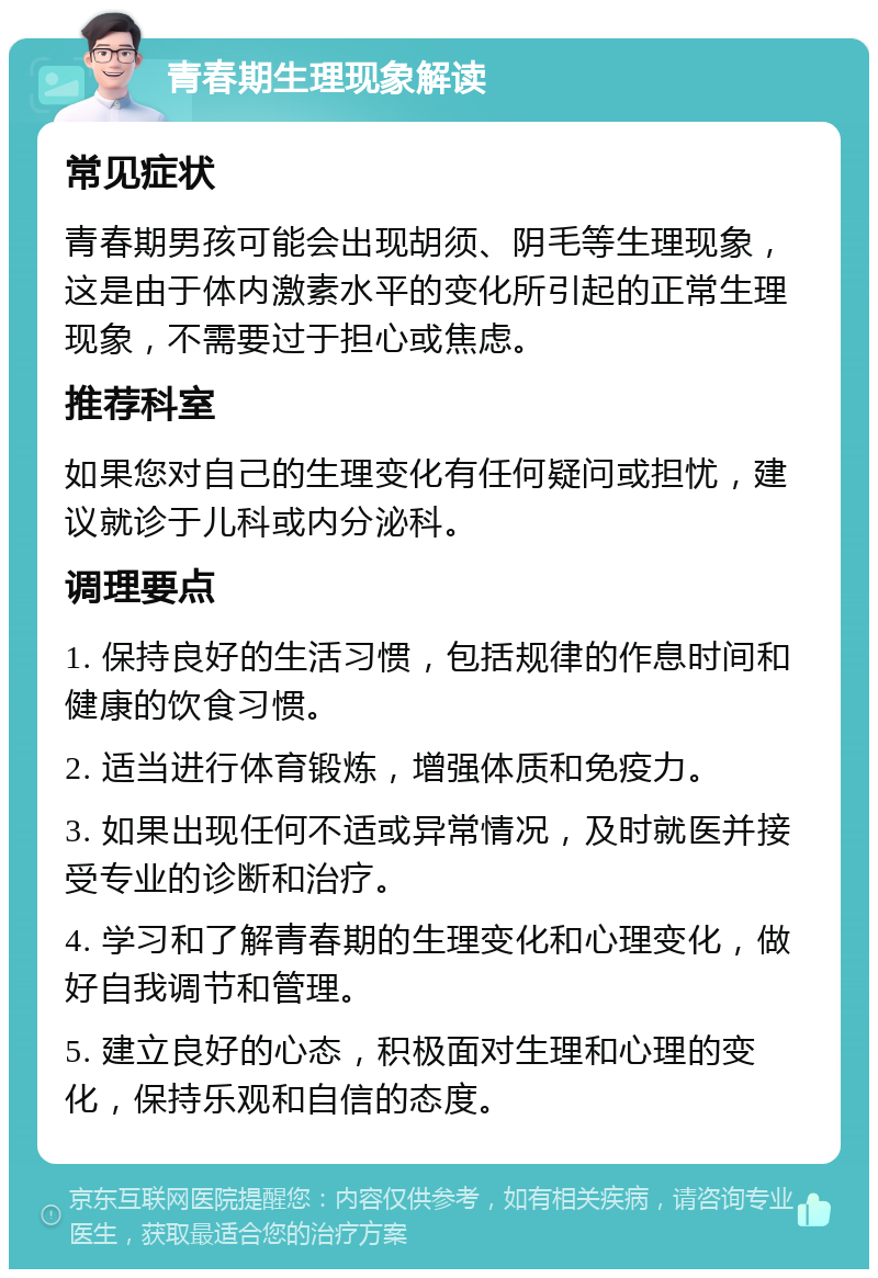 青春期生理现象解读 常见症状 青春期男孩可能会出现胡须、阴毛等生理现象，这是由于体内激素水平的变化所引起的正常生理现象，不需要过于担心或焦虑。 推荐科室 如果您对自己的生理变化有任何疑问或担忧，建议就诊于儿科或内分泌科。 调理要点 1. 保持良好的生活习惯，包括规律的作息时间和健康的饮食习惯。 2. 适当进行体育锻炼，增强体质和免疫力。 3. 如果出现任何不适或异常情况，及时就医并接受专业的诊断和治疗。 4. 学习和了解青春期的生理变化和心理变化，做好自我调节和管理。 5. 建立良好的心态，积极面对生理和心理的变化，保持乐观和自信的态度。