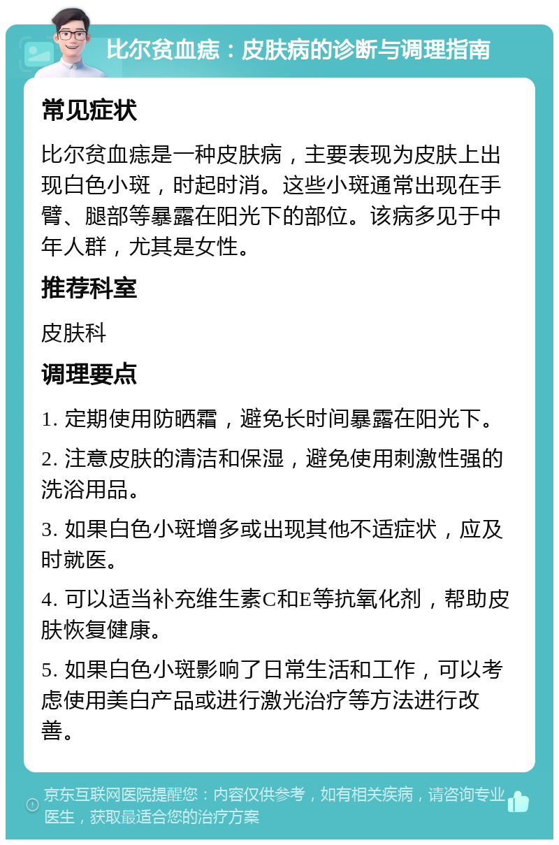 比尔贫血痣：皮肤病的诊断与调理指南 常见症状 比尔贫血痣是一种皮肤病，主要表现为皮肤上出现白色小斑，时起时消。这些小斑通常出现在手臂、腿部等暴露在阳光下的部位。该病多见于中年人群，尤其是女性。 推荐科室 皮肤科 调理要点 1. 定期使用防晒霜，避免长时间暴露在阳光下。 2. 注意皮肤的清洁和保湿，避免使用刺激性强的洗浴用品。 3. 如果白色小斑增多或出现其他不适症状，应及时就医。 4. 可以适当补充维生素C和E等抗氧化剂，帮助皮肤恢复健康。 5. 如果白色小斑影响了日常生活和工作，可以考虑使用美白产品或进行激光治疗等方法进行改善。