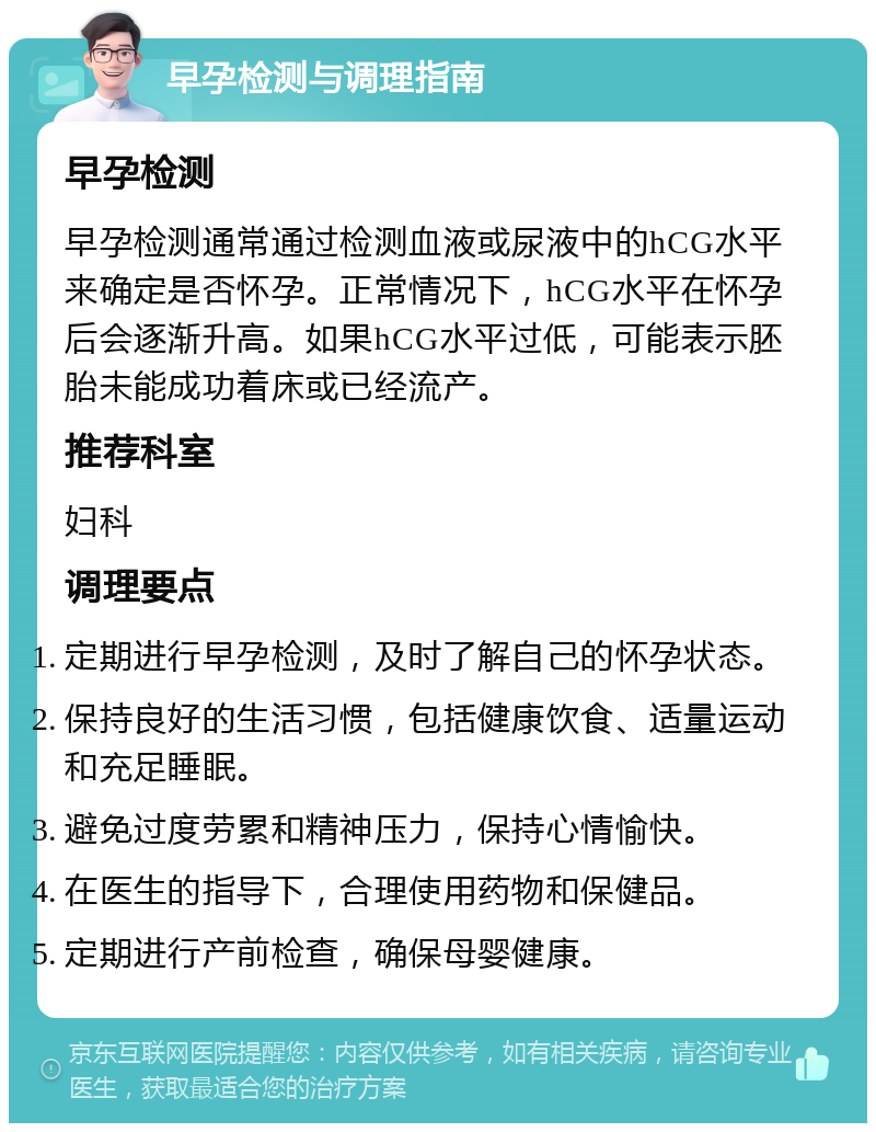 早孕检测与调理指南 早孕检测 早孕检测通常通过检测血液或尿液中的hCG水平来确定是否怀孕。正常情况下，hCG水平在怀孕后会逐渐升高。如果hCG水平过低，可能表示胚胎未能成功着床或已经流产。 推荐科室 妇科 调理要点 定期进行早孕检测，及时了解自己的怀孕状态。 保持良好的生活习惯，包括健康饮食、适量运动和充足睡眠。 避免过度劳累和精神压力，保持心情愉快。 在医生的指导下，合理使用药物和保健品。 定期进行产前检查，确保母婴健康。