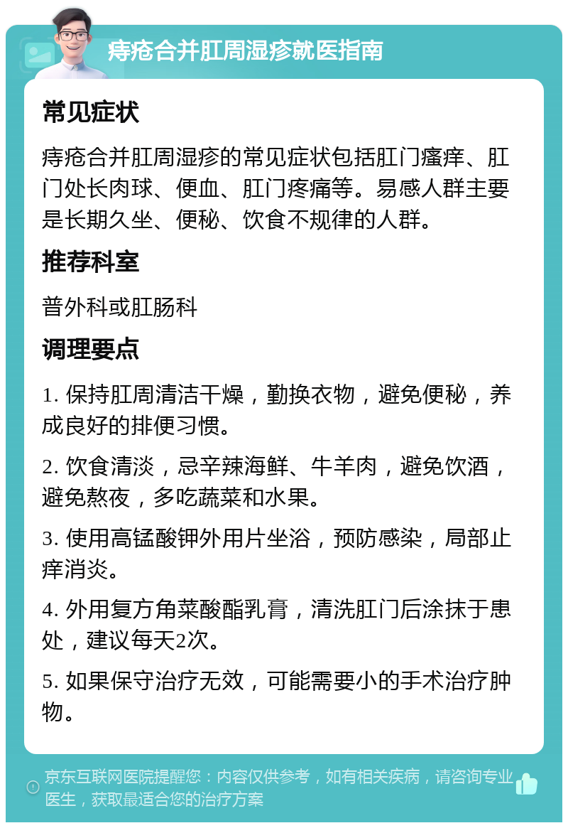 痔疮合并肛周湿疹就医指南 常见症状 痔疮合并肛周湿疹的常见症状包括肛门瘙痒、肛门处长肉球、便血、肛门疼痛等。易感人群主要是长期久坐、便秘、饮食不规律的人群。 推荐科室 普外科或肛肠科 调理要点 1. 保持肛周清洁干燥，勤换衣物，避免便秘，养成良好的排便习惯。 2. 饮食清淡，忌辛辣海鲜、牛羊肉，避免饮酒，避免熬夜，多吃蔬菜和水果。 3. 使用高锰酸钾外用片坐浴，预防感染，局部止痒消炎。 4. 外用复方角菜酸酯乳膏，清洗肛门后涂抹于患处，建议每天2次。 5. 如果保守治疗无效，可能需要小的手术治疗肿物。