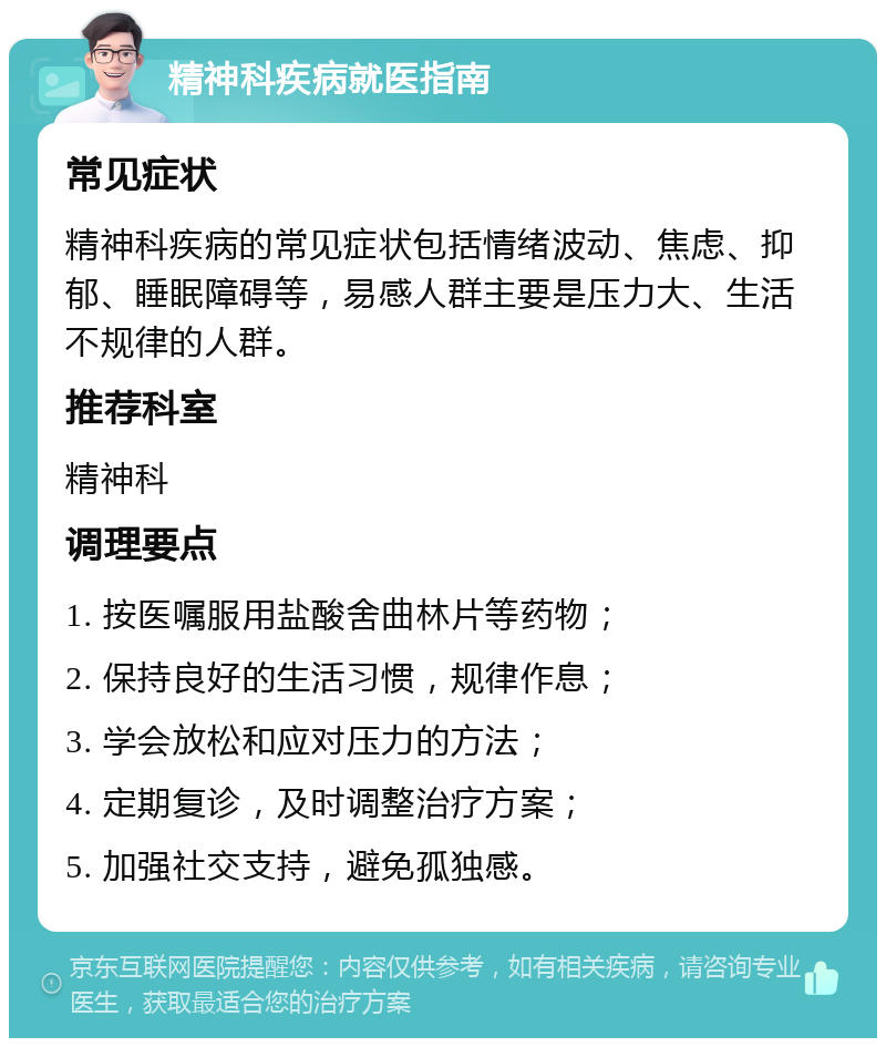 精神科疾病就医指南 常见症状 精神科疾病的常见症状包括情绪波动、焦虑、抑郁、睡眠障碍等，易感人群主要是压力大、生活不规律的人群。 推荐科室 精神科 调理要点 1. 按医嘱服用盐酸舍曲林片等药物； 2. 保持良好的生活习惯，规律作息； 3. 学会放松和应对压力的方法； 4. 定期复诊，及时调整治疗方案； 5. 加强社交支持，避免孤独感。