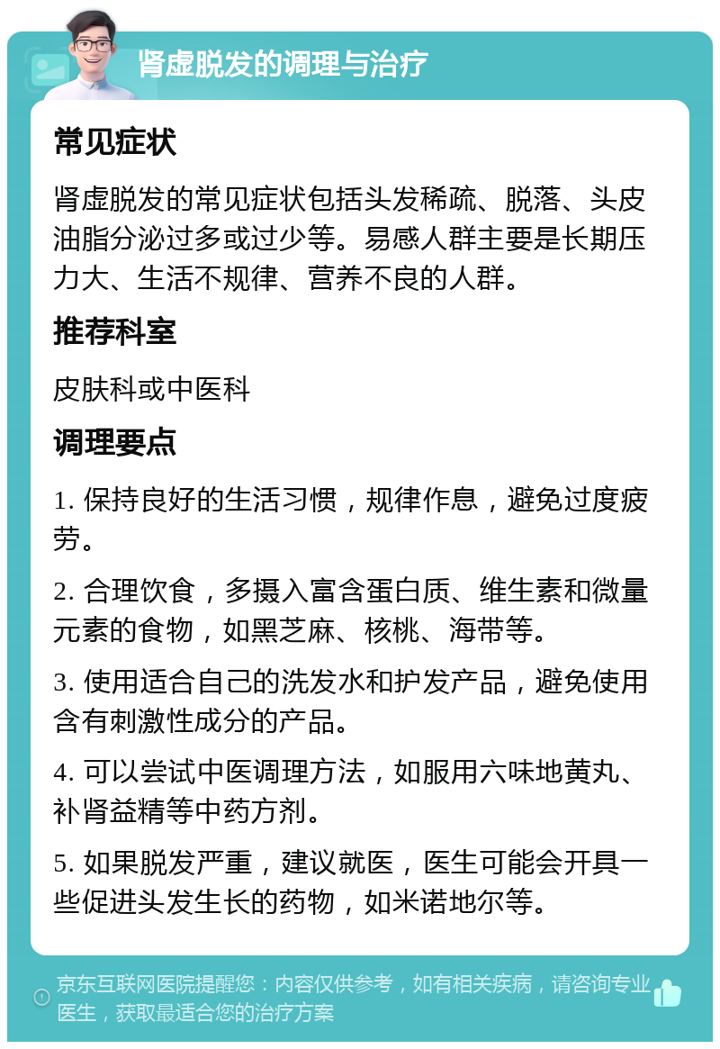 肾虚脱发的调理与治疗 常见症状 肾虚脱发的常见症状包括头发稀疏、脱落、头皮油脂分泌过多或过少等。易感人群主要是长期压力大、生活不规律、营养不良的人群。 推荐科室 皮肤科或中医科 调理要点 1. 保持良好的生活习惯，规律作息，避免过度疲劳。 2. 合理饮食，多摄入富含蛋白质、维生素和微量元素的食物，如黑芝麻、核桃、海带等。 3. 使用适合自己的洗发水和护发产品，避免使用含有刺激性成分的产品。 4. 可以尝试中医调理方法，如服用六味地黄丸、补肾益精等中药方剂。 5. 如果脱发严重，建议就医，医生可能会开具一些促进头发生长的药物，如米诺地尔等。