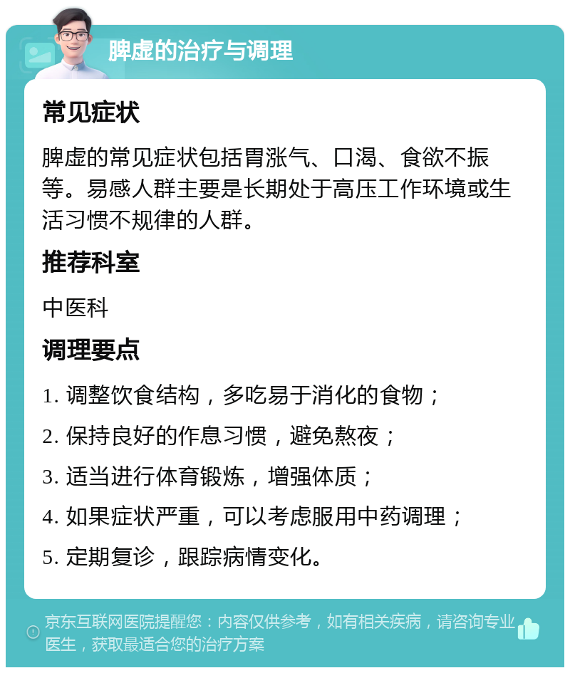 脾虚的治疗与调理 常见症状 脾虚的常见症状包括胃涨气、口渴、食欲不振等。易感人群主要是长期处于高压工作环境或生活习惯不规律的人群。 推荐科室 中医科 调理要点 1. 调整饮食结构，多吃易于消化的食物； 2. 保持良好的作息习惯，避免熬夜； 3. 适当进行体育锻炼，增强体质； 4. 如果症状严重，可以考虑服用中药调理； 5. 定期复诊，跟踪病情变化。