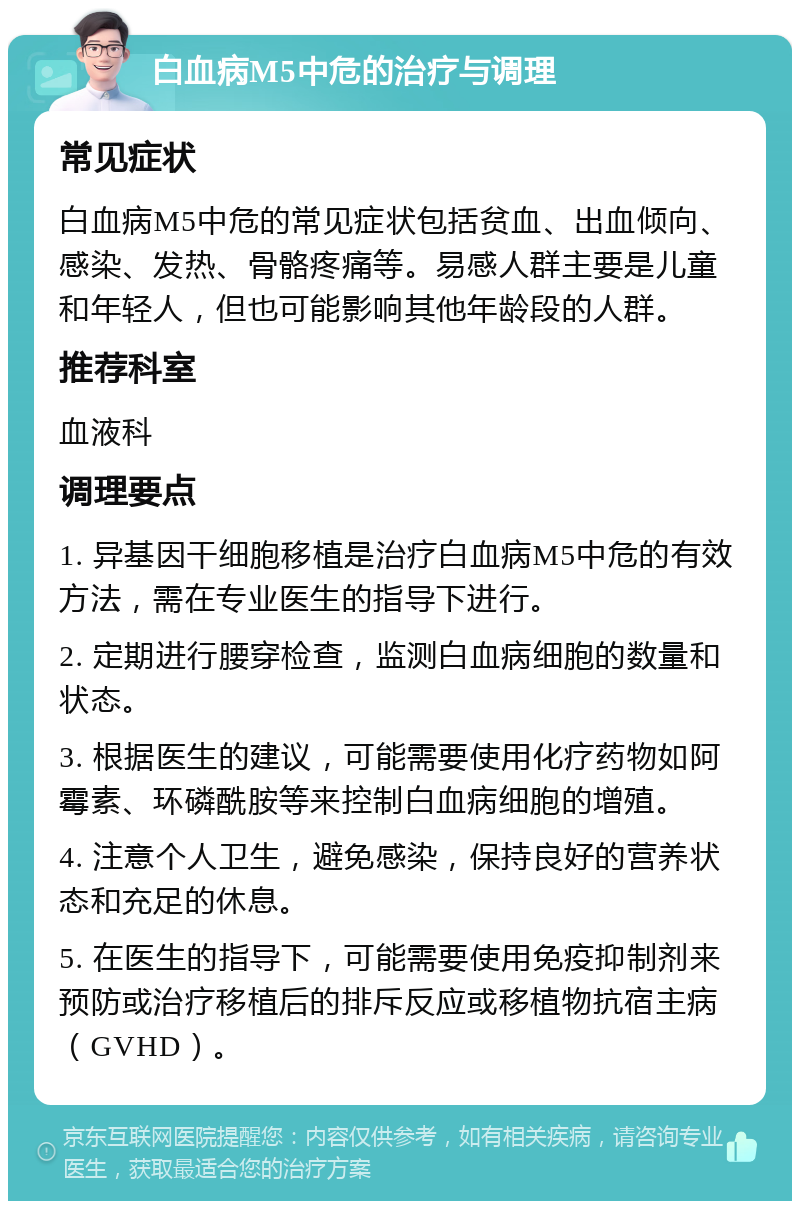 白血病M5中危的治疗与调理 常见症状 白血病M5中危的常见症状包括贫血、出血倾向、感染、发热、骨骼疼痛等。易感人群主要是儿童和年轻人，但也可能影响其他年龄段的人群。 推荐科室 血液科 调理要点 1. 异基因干细胞移植是治疗白血病M5中危的有效方法，需在专业医生的指导下进行。 2. 定期进行腰穿检查，监测白血病细胞的数量和状态。 3. 根据医生的建议，可能需要使用化疗药物如阿霉素、环磷酰胺等来控制白血病细胞的增殖。 4. 注意个人卫生，避免感染，保持良好的营养状态和充足的休息。 5. 在医生的指导下，可能需要使用免疫抑制剂来预防或治疗移植后的排斥反应或移植物抗宿主病（GVHD）。