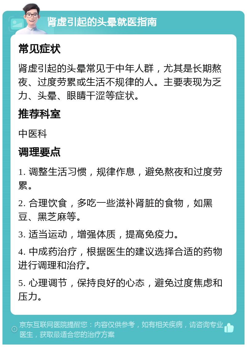 肾虚引起的头晕就医指南 常见症状 肾虚引起的头晕常见于中年人群，尤其是长期熬夜、过度劳累或生活不规律的人。主要表现为乏力、头晕、眼睛干涩等症状。 推荐科室 中医科 调理要点 1. 调整生活习惯，规律作息，避免熬夜和过度劳累。 2. 合理饮食，多吃一些滋补肾脏的食物，如黑豆、黑芝麻等。 3. 适当运动，增强体质，提高免疫力。 4. 中成药治疗，根据医生的建议选择合适的药物进行调理和治疗。 5. 心理调节，保持良好的心态，避免过度焦虑和压力。