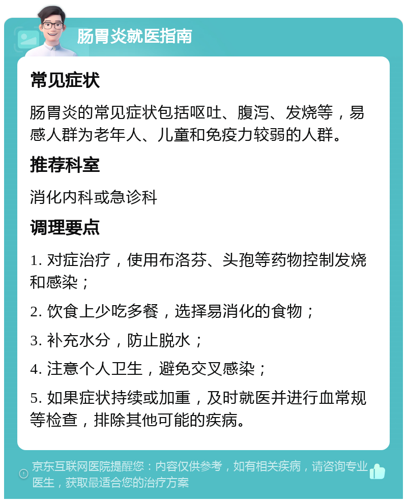 肠胃炎就医指南 常见症状 肠胃炎的常见症状包括呕吐、腹泻、发烧等，易感人群为老年人、儿童和免疫力较弱的人群。 推荐科室 消化内科或急诊科 调理要点 1. 对症治疗，使用布洛芬、头孢等药物控制发烧和感染； 2. 饮食上少吃多餐，选择易消化的食物； 3. 补充水分，防止脱水； 4. 注意个人卫生，避免交叉感染； 5. 如果症状持续或加重，及时就医并进行血常规等检查，排除其他可能的疾病。