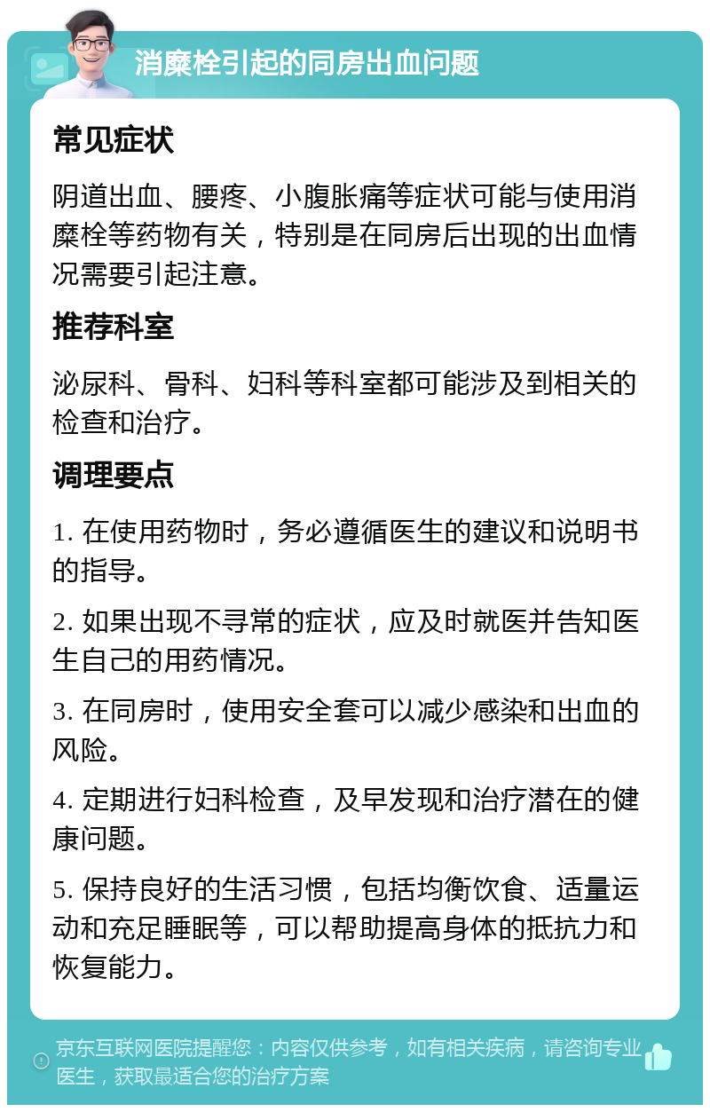 消糜栓引起的同房出血问题 常见症状 阴道出血、腰疼、小腹胀痛等症状可能与使用消糜栓等药物有关，特别是在同房后出现的出血情况需要引起注意。 推荐科室 泌尿科、骨科、妇科等科室都可能涉及到相关的检查和治疗。 调理要点 1. 在使用药物时，务必遵循医生的建议和说明书的指导。 2. 如果出现不寻常的症状，应及时就医并告知医生自己的用药情况。 3. 在同房时，使用安全套可以减少感染和出血的风险。 4. 定期进行妇科检查，及早发现和治疗潜在的健康问题。 5. 保持良好的生活习惯，包括均衡饮食、适量运动和充足睡眠等，可以帮助提高身体的抵抗力和恢复能力。