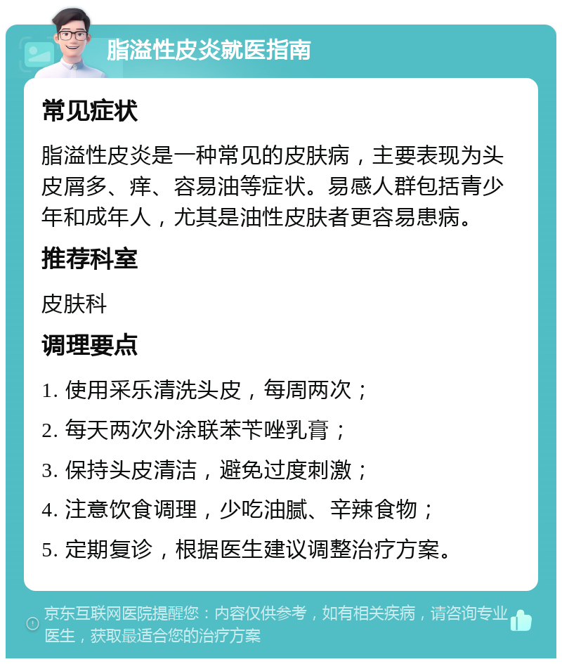 脂溢性皮炎就医指南 常见症状 脂溢性皮炎是一种常见的皮肤病，主要表现为头皮屑多、痒、容易油等症状。易感人群包括青少年和成年人，尤其是油性皮肤者更容易患病。 推荐科室 皮肤科 调理要点 1. 使用采乐清洗头皮，每周两次； 2. 每天两次外涂联苯苄唑乳膏； 3. 保持头皮清洁，避免过度刺激； 4. 注意饮食调理，少吃油腻、辛辣食物； 5. 定期复诊，根据医生建议调整治疗方案。