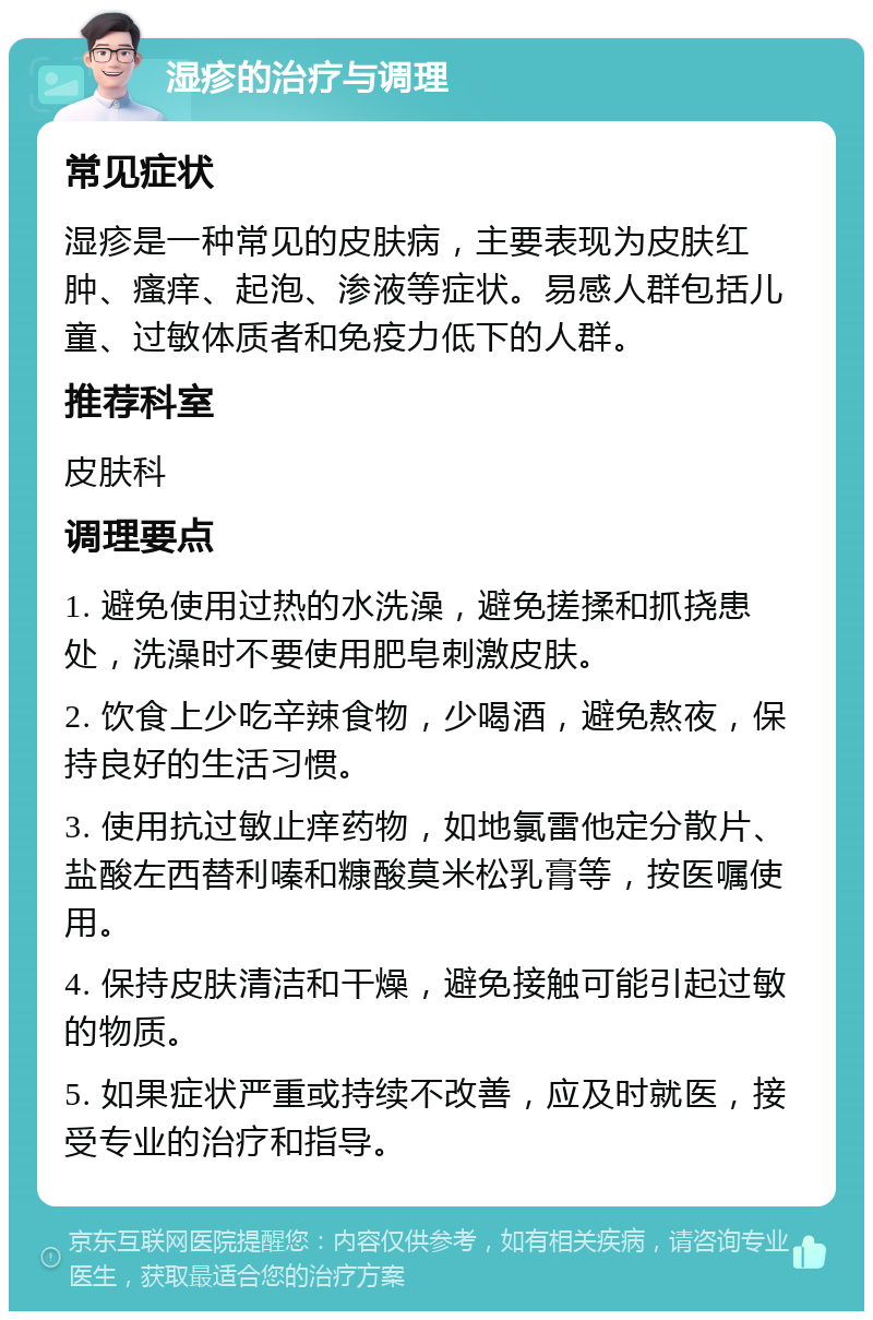 湿疹的治疗与调理 常见症状 湿疹是一种常见的皮肤病，主要表现为皮肤红肿、瘙痒、起泡、渗液等症状。易感人群包括儿童、过敏体质者和免疫力低下的人群。 推荐科室 皮肤科 调理要点 1. 避免使用过热的水洗澡，避免搓揉和抓挠患处，洗澡时不要使用肥皂刺激皮肤。 2. 饮食上少吃辛辣食物，少喝酒，避免熬夜，保持良好的生活习惯。 3. 使用抗过敏止痒药物，如地氯雷他定分散片、盐酸左西替利嗪和糠酸莫米松乳膏等，按医嘱使用。 4. 保持皮肤清洁和干燥，避免接触可能引起过敏的物质。 5. 如果症状严重或持续不改善，应及时就医，接受专业的治疗和指导。