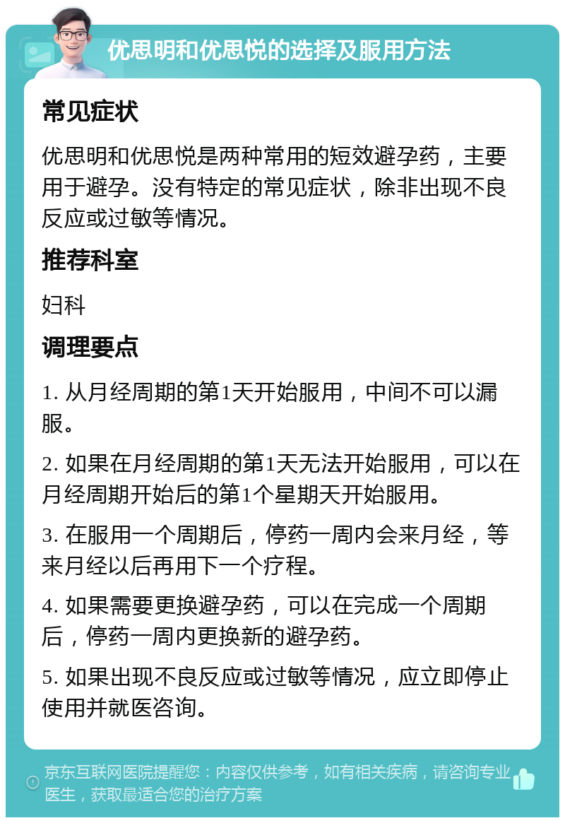 优思明和优思悦的选择及服用方法 常见症状 优思明和优思悦是两种常用的短效避孕药，主要用于避孕。没有特定的常见症状，除非出现不良反应或过敏等情况。 推荐科室 妇科 调理要点 1. 从月经周期的第1天开始服用，中间不可以漏服。 2. 如果在月经周期的第1天无法开始服用，可以在月经周期开始后的第1个星期天开始服用。 3. 在服用一个周期后，停药一周内会来月经，等来月经以后再用下一个疗程。 4. 如果需要更换避孕药，可以在完成一个周期后，停药一周内更换新的避孕药。 5. 如果出现不良反应或过敏等情况，应立即停止使用并就医咨询。