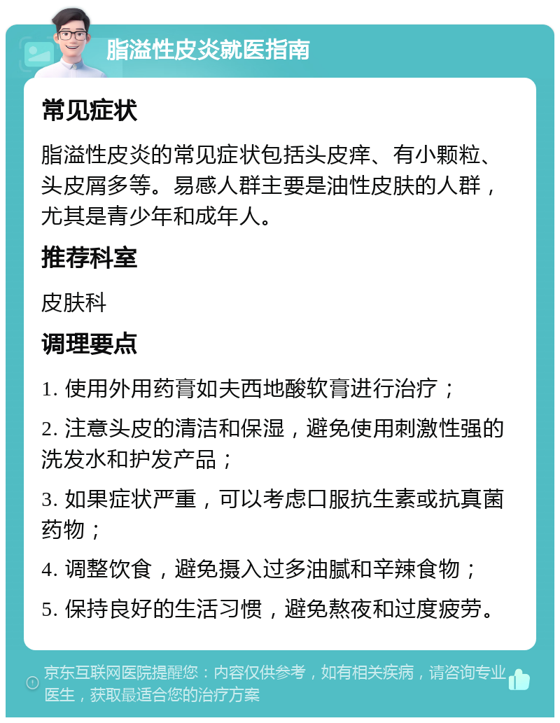 脂溢性皮炎就医指南 常见症状 脂溢性皮炎的常见症状包括头皮痒、有小颗粒、头皮屑多等。易感人群主要是油性皮肤的人群，尤其是青少年和成年人。 推荐科室 皮肤科 调理要点 1. 使用外用药膏如夫西地酸软膏进行治疗； 2. 注意头皮的清洁和保湿，避免使用刺激性强的洗发水和护发产品； 3. 如果症状严重，可以考虑口服抗生素或抗真菌药物； 4. 调整饮食，避免摄入过多油腻和辛辣食物； 5. 保持良好的生活习惯，避免熬夜和过度疲劳。