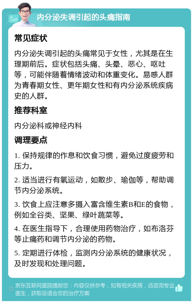 内分泌失调引起的头痛指南 常见症状 内分泌失调引起的头痛常见于女性，尤其是在生理期前后。症状包括头痛、头晕、恶心、呕吐等，可能伴随着情绪波动和体重变化。易感人群为青春期女性、更年期女性和有内分泌系统疾病史的人群。 推荐科室 内分泌科或神经内科 调理要点 1. 保持规律的作息和饮食习惯，避免过度疲劳和压力。 2. 适当进行有氧运动，如散步、瑜伽等，帮助调节内分泌系统。 3. 饮食上应注意多摄入富含维生素B和E的食物，例如全谷类、坚果、绿叶蔬菜等。 4. 在医生指导下，合理使用药物治疗，如布洛芬等止痛药和调节内分泌的药物。 5. 定期进行体检，监测内分泌系统的健康状况，及时发现和处理问题。