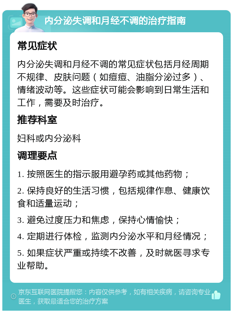 内分泌失调和月经不调的治疗指南 常见症状 内分泌失调和月经不调的常见症状包括月经周期不规律、皮肤问题（如痘痘、油脂分泌过多）、情绪波动等。这些症状可能会影响到日常生活和工作，需要及时治疗。 推荐科室 妇科或内分泌科 调理要点 1. 按照医生的指示服用避孕药或其他药物； 2. 保持良好的生活习惯，包括规律作息、健康饮食和适量运动； 3. 避免过度压力和焦虑，保持心情愉快； 4. 定期进行体检，监测内分泌水平和月经情况； 5. 如果症状严重或持续不改善，及时就医寻求专业帮助。