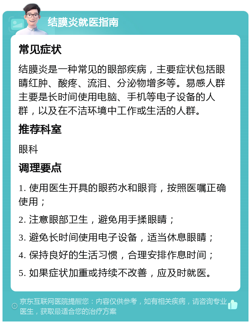 结膜炎就医指南 常见症状 结膜炎是一种常见的眼部疾病，主要症状包括眼睛红肿、酸疼、流泪、分泌物增多等。易感人群主要是长时间使用电脑、手机等电子设备的人群，以及在不洁环境中工作或生活的人群。 推荐科室 眼科 调理要点 1. 使用医生开具的眼药水和眼膏，按照医嘱正确使用； 2. 注意眼部卫生，避免用手揉眼睛； 3. 避免长时间使用电子设备，适当休息眼睛； 4. 保持良好的生活习惯，合理安排作息时间； 5. 如果症状加重或持续不改善，应及时就医。