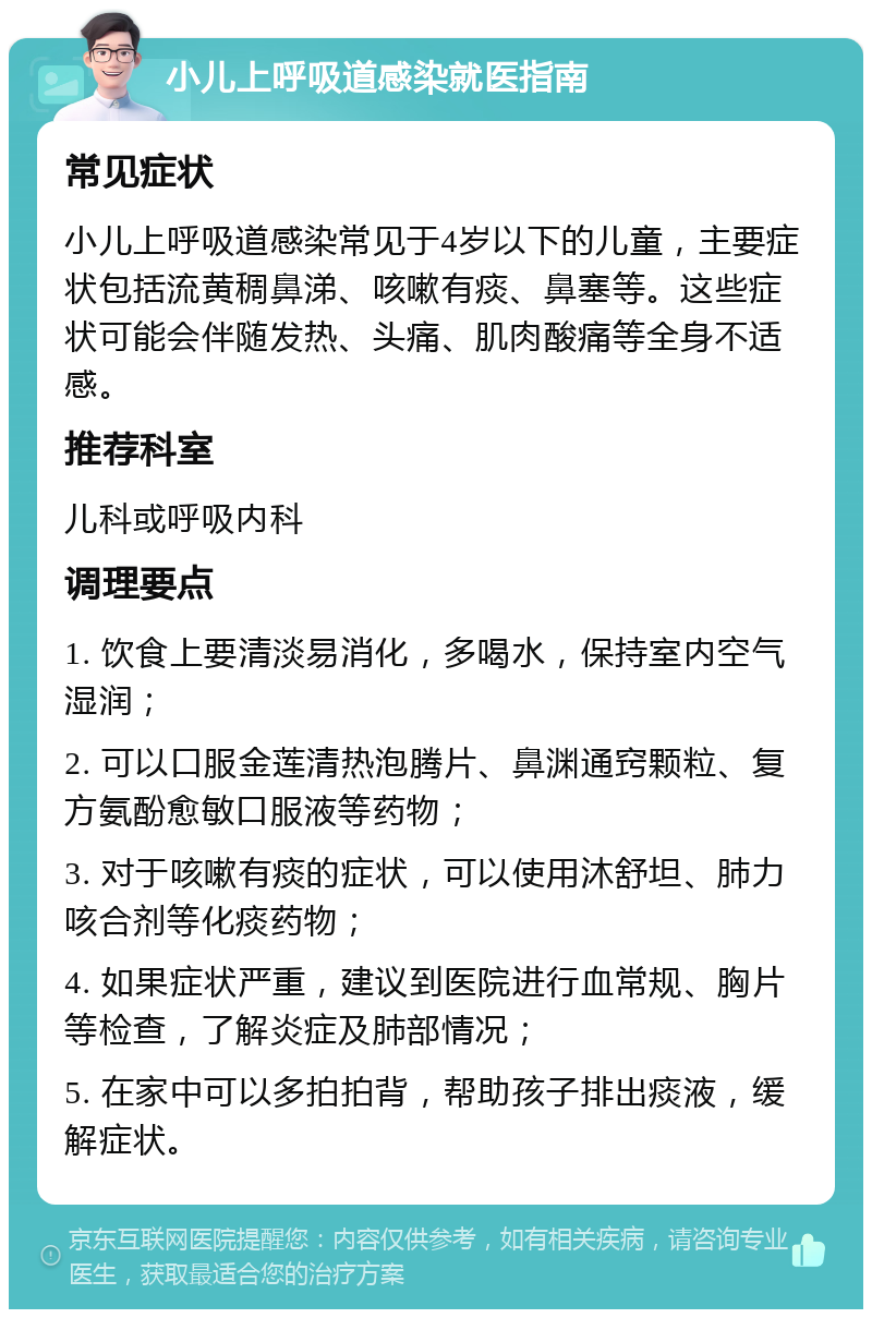 小儿上呼吸道感染就医指南 常见症状 小儿上呼吸道感染常见于4岁以下的儿童，主要症状包括流黄稠鼻涕、咳嗽有痰、鼻塞等。这些症状可能会伴随发热、头痛、肌肉酸痛等全身不适感。 推荐科室 儿科或呼吸内科 调理要点 1. 饮食上要清淡易消化，多喝水，保持室内空气湿润； 2. 可以口服金莲清热泡腾片、鼻渊通窍颗粒、复方氨酚愈敏口服液等药物； 3. 对于咳嗽有痰的症状，可以使用沐舒坦、肺力咳合剂等化痰药物； 4. 如果症状严重，建议到医院进行血常规、胸片等检查，了解炎症及肺部情况； 5. 在家中可以多拍拍背，帮助孩子排出痰液，缓解症状。